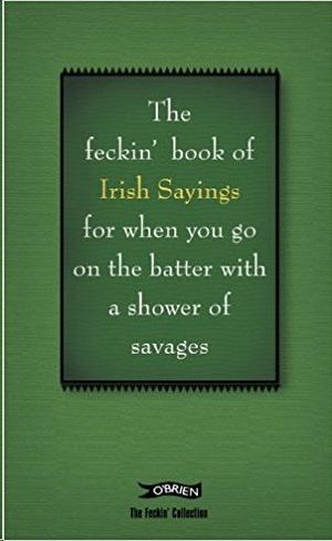 THE FECKIN BOOK OF IRISH SAUINGS FOR WHEN YOU GO ON THE BATTER WITHA SHOWEROF SAVAGES