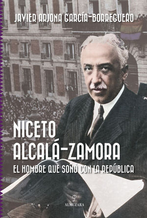 NICETO ALCALA-ZAMORA. EL HOMBRE QUE SO�O CON LA REPUBLICA