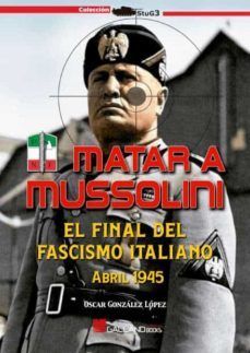 MATAR A MUSSOLINI. EL FINAL DEL FASCISMO ITALIANO (ABRIL 1945)
