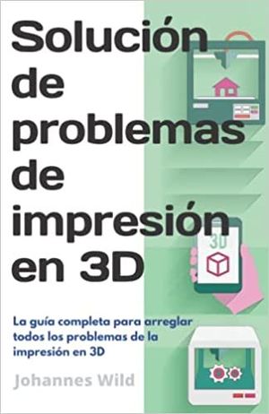 SOLUCIÓN DE PROBLEMAS DE IMPRESIÓN EN 3D: LA GUÍA COMPLETA PARA ARREGLAR TODOS LOS PROBLEMAS DE LA IMPRESIÓN EN 3D